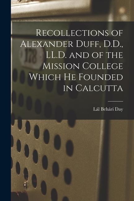 Recollections of Alexander Duff, D.D., LL.D. and of the Mission College Which He Founded in Calcutta
