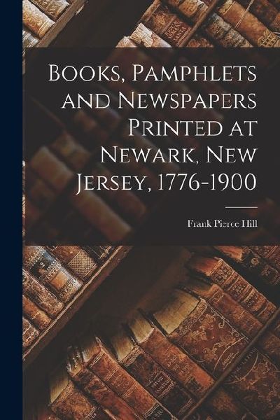 Books, Pamphlets and Newspapers Printed at Newark, New Jersey, 1776-1900