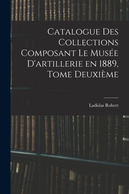 Catalogue des Collections Composant le Musée D'artillerie en 1889, Tome Deuxième