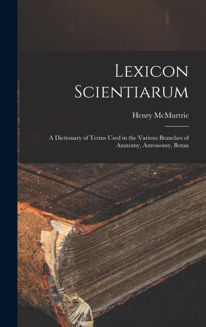 Lexicon Scientiarum: A Dictionary of Terms Used in the Various Branches of Anatomy, Astronomy, Botan