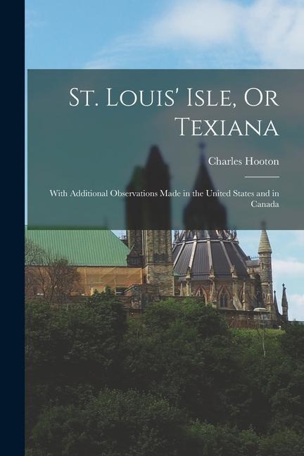 St. Louis Isle, Or Texiana: With Additional Observations Made in the United States and in Canada