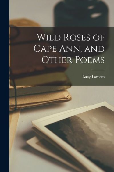 Wild Roses of Cape Ann, and Other Poems
