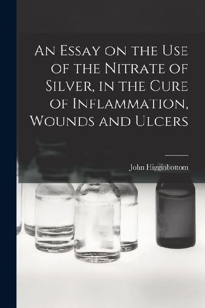 An Essay on the Use of the Nitrate of Silver, in the Cure of Inflammation, Wounds and Ulcers