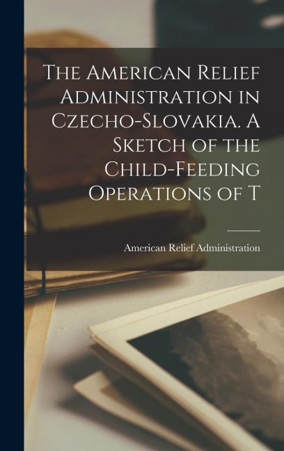 The American Relief Administration in Czecho-Slovakia. A Sketch of the Child-feeding Operations of T