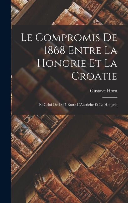 Le Compromis de 1868 Entre la Hongrie et la Croatie: Et Celui de 1867 Entre LAutriche Et la Hongrie