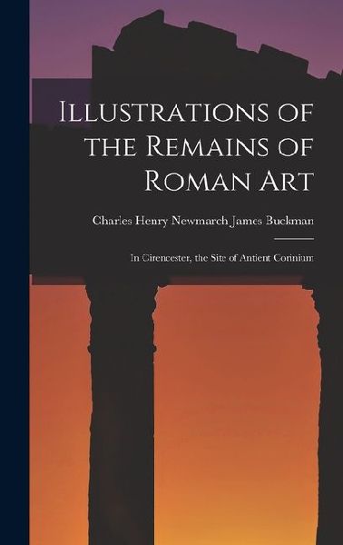 Illustrations of the Remains of Roman Art: In Cirencester, the Site of Antient Corinium