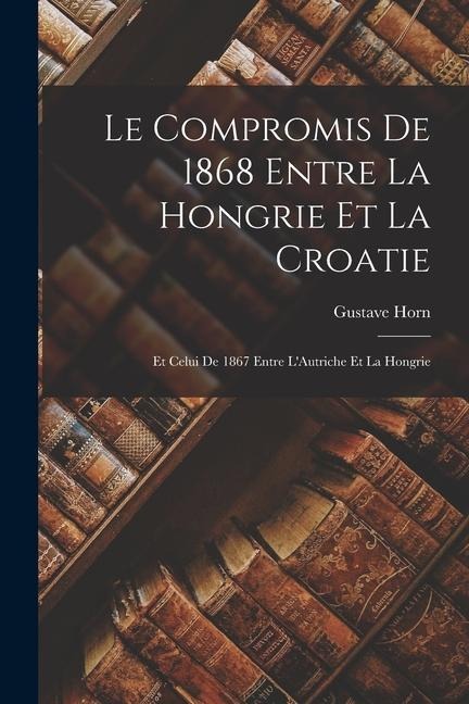 Le Compromis de 1868 Entre la Hongrie et la Croatie: Et Celui de 1867 Entre LAutriche Et la Hongrie