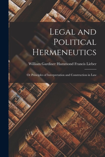 Legal and Political Hermeneutics: Or Principles of Interpretation and Construction in Law