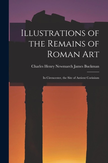 Illustrations of the Remains of Roman Art: In Cirencester, the Site of Antient Corinium