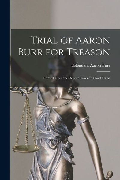 Trial of Aaron Burr for Treason: Printed From the Report Taken in Short Hand