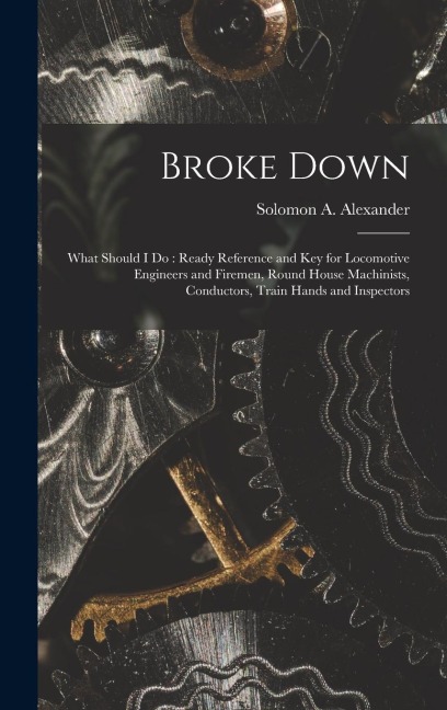 Broke Down: What Should I Do: Ready Reference and Key for Locomotive Engineers and Firemen, Round House Machinists, Conductors, Tr