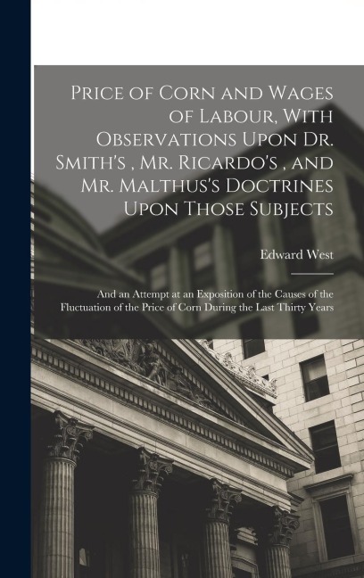Price of Corn and Wages of Labour, With Observations Upon Dr. Smith's, Mr. Ricardo's, and Mr. Malthus's Doctrines Upon Those Subjects: And an Attempt at an Exposition of the Causes of the Fluctuation of the Price of Corn During the Last Thirty Years