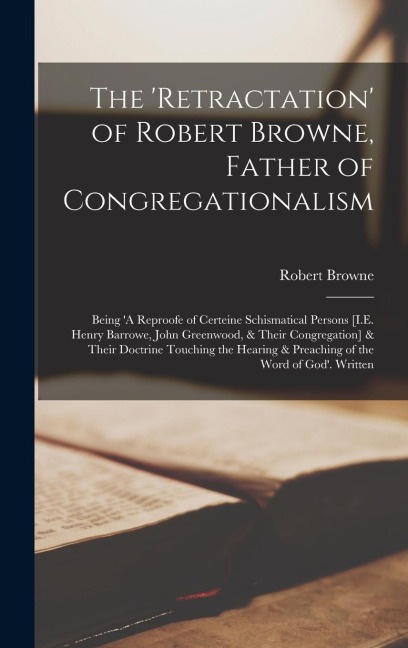 The Retractation of Robert Browne, Father of Congregationalism: Being A Reproofe of Certeine Schismatical Persons [I.E. Henry Barrowe, John Greenwo