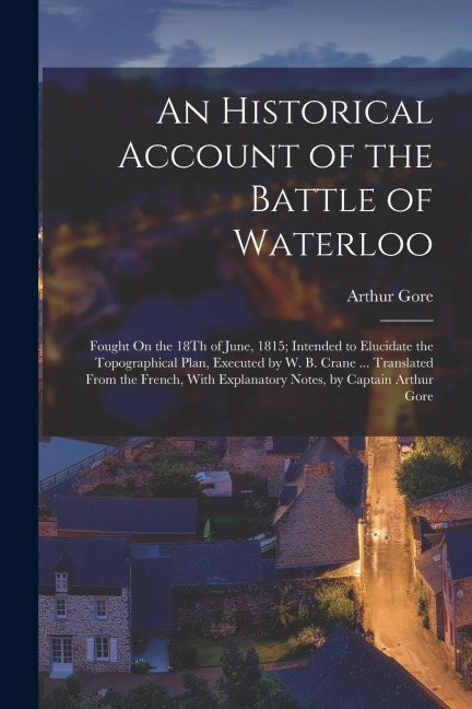 An Historical Account of the Battle of Waterloo: Fought On the 18Th of June, 1815; Intended to Elucidate the Topographical Plan, Executed by W. B. Cra