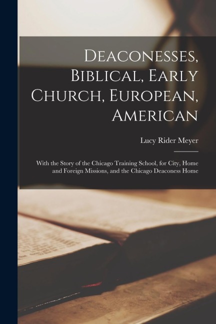 Deaconesses, Biblical, Early Church, European, American: With the Story of the Chicago Training School, for City, Home and Foreign Missions, and the C