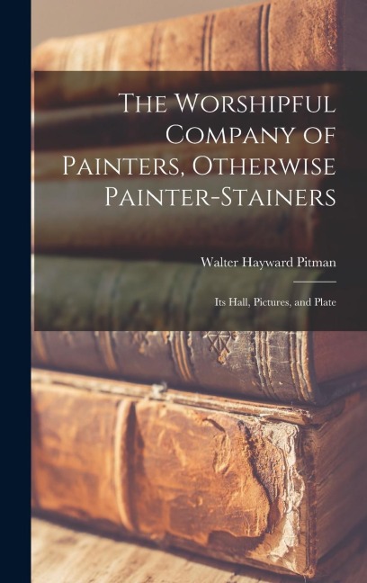 The Worshipful Company of Painters, Otherwise Painter-Stainers: Its Hall, Pictures, and Plate