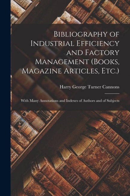 Bibliography of Industrial Efficiency and Factory Management (Books, Magazine Articles, Etc.): With Many Annotations and Indexes of Authors and of Sub
