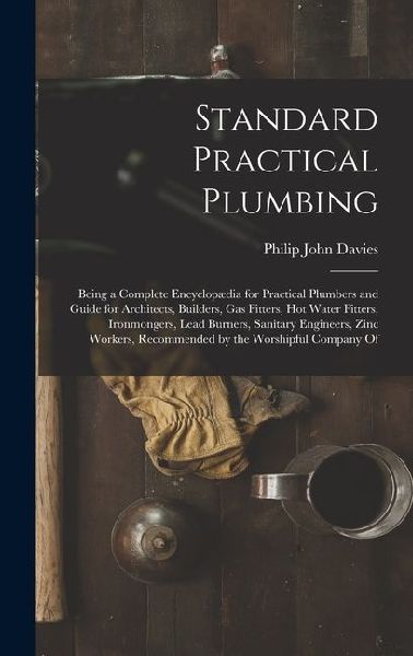 Standard Practical Plumbing: Being a Complete Encyclopædia for Practical Plumbers and Guide for Architects, Builders, Gas Fitters, Hot Water Fitters, Ironmongers, Lead Burners, Sanitary Engineers, Zinc Workers, Recommended by the Worshipful Company Of