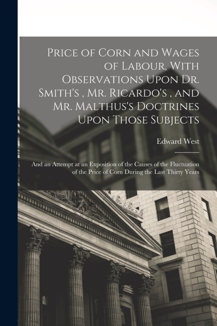 Price of Corn and Wages of Labour, With Observations Upon Dr. Smiths, Mr. Ricardos, and Mr. Malthuss Doctrines Upon Those Subjects: And an Attempt at an Exposition of the Causes of the Fluctuation of the Price of Corn During the Last Thirty Years
