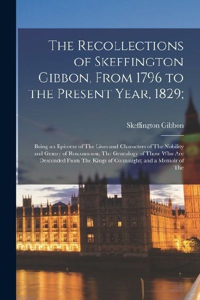 The Recollections of Skeffington Gibbon, From 1796 to the Present Year, 1829;: Being an Epitome of The Lives and Characters of The Nobility and Gentry