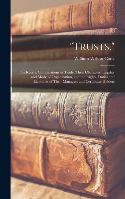 Trusts.: The Recent Combinations in Trade, Their Character, Legality and Mode of Organization, and the Rights, Duties and Liabilities of Their Managers and Certificate Holders