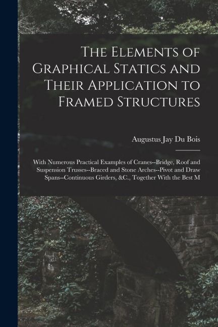 The Elements of Graphical Statics and Their Application to Framed Structures: With Numerous Practical Examples of Cranes--Bridge, Roof and Suspension Trusses--Braced and Stone Arches--Pivot and Draw Spans--Continuous Girders, &C., Together With the Best M