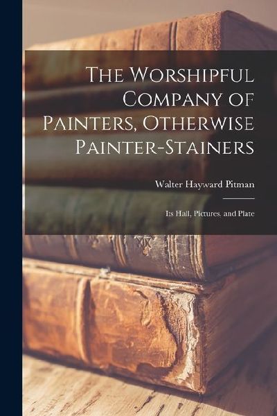 The Worshipful Company of Painters, Otherwise Painter-Stainers: Its Hall, Pictures, and Plate