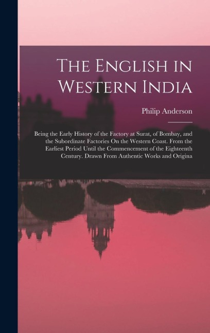 The English in Western India: Being the Early History of the Factory at Surat, of Bombay, and the Subordinate Factories On the Western Coast. From the Earliest Period Until the Commencement of the Eighteenth Century. Drawn From Authentic Works and Origina