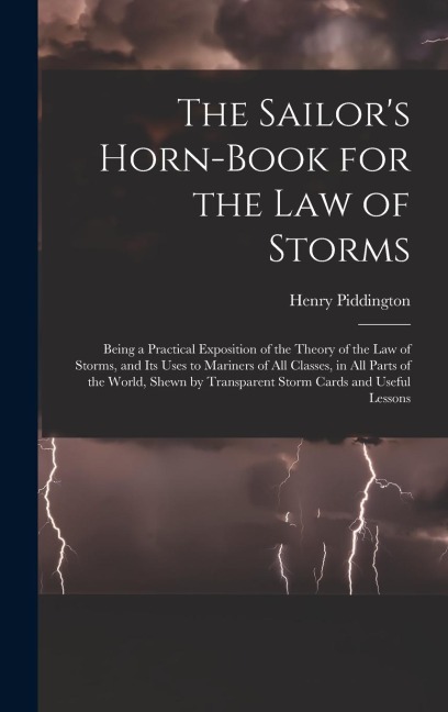 The Sailors Horn-Book for the Law of Storms: Being a Practical Exposition of the Theory of the Law of Storms, and Its Uses to Mariners of All Classes, in All Parts of the World, Shewn by Transparent Storm Cards and Useful Lessons