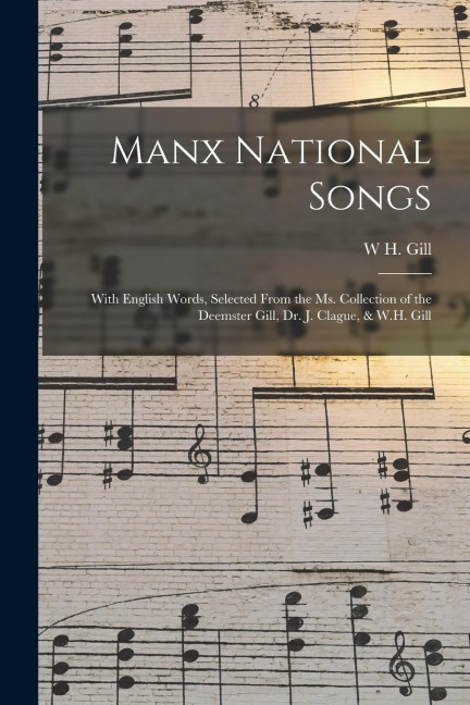 Manx National Songs: With English Words, Selected From the Ms. Collection of the Deemster Gill, Dr. J. Clague, & W.H. Gill