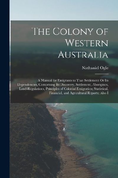 The Colony of Western Australia: A Manual for Emigrants to That Settlement Or Its Dependencies, Comprising Its Discovery, Settlement, Aborigines, Land