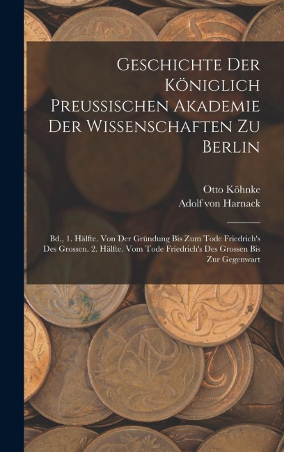 Geschichte Der Königlich Preussischen Akademie Der Wissenschaften Zu Berlin: Bd., 1. Hälfte. Von Der Gründung Bis Zum Tode Friedrichs Des Grossen. 2. Hälfte. Vom Tode Friedrichs Des Grossen Bis Zur Gegenwart