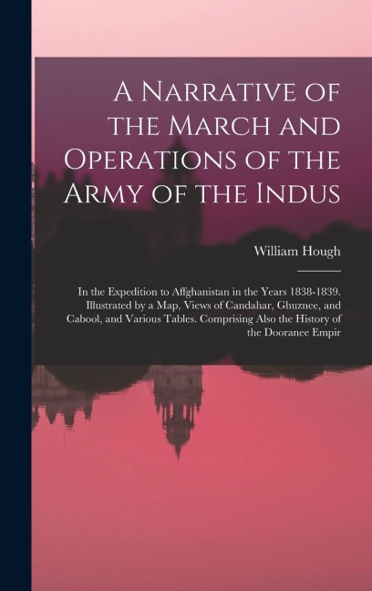 A Narrative of the March and Operations of the Army of the Indus: In the Expedition to Affghanistan in the Years 1838-1839. Illustrated by a Map, Views of Candahar, Ghuznee, and Cabool, and Various Tables. Comprising Also the History of the Dooranee Empir