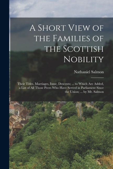 A Short View of the Families of the Scottish Nobility: Their Titles, Marriages, Issue, Descents; ... to Which Are Added, a List of All Those Peers Who Have Served in Parliament Since the Union; ... by Mr. Salmon