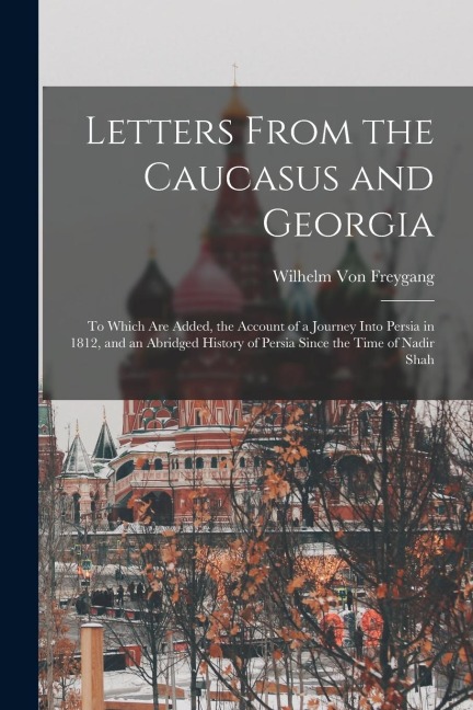Letters From the Caucasus and Georgia: To Which Are Added, the Account of a Journey Into Persia in 1812, and an Abridged History of Persia Since the T