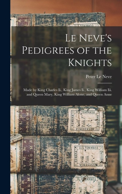 Le Neves Pedigrees of the Knights: Made by King Charles Ii., King James Ii., King William Iii. and Queen Mary, King William Alone, and Queen Anne