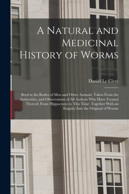 A Natural and Medicinal History of Worms: Bred in the Bodies of Men and Other Animals; Taken From the Authorities, and Observations of All Authors Who