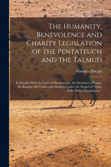The Humanity, Benevolence and Charity Legislation of the Pentateuch and the Talmud: In Parallel With the Laws of Hammurabi, the Doctrines of Egypt, the Roman XII Tables and Modern Codes; the Sequel of "Spirit of the Biblical Legislation."