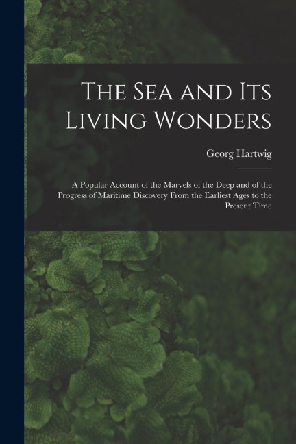 The Sea and Its Living Wonders: A Popular Account of the Marvels of the Deep and of the Progress of Maritime Discovery From the Earliest Ages to the P