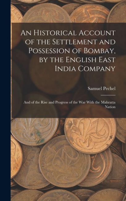 An Historical Account of the Settlement and Possession of Bombay, by the English East India Company: And of the Rise and Progress of the War With the