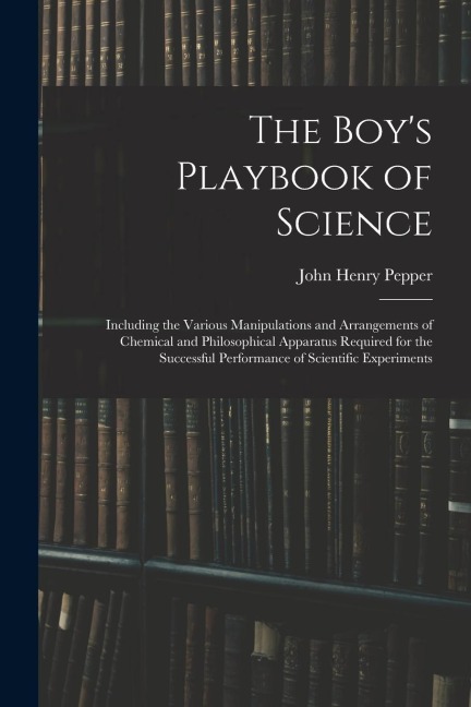 The Boys Playbook of Science: Including the Various Manipulations and Arrangements of Chemical and Philosophical Apparatus Required for the Successf