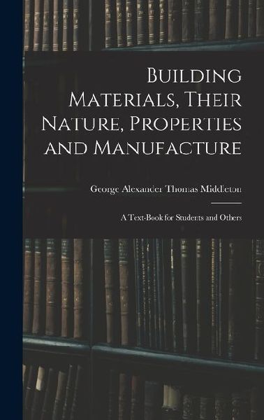 Building Materials, Their Nature, Properties and Manufacture: A Text-Book for Students and Others