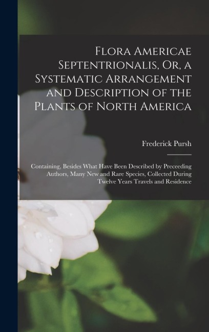 Flora Americae Septentrionalis, Or, a Systematic Arrangement and Description of the Plants of North America: Containing, Besides What Have Been Described by Preceeding Authors, Many New and Rare Species, Collected During Twelve Years Travels and Residence