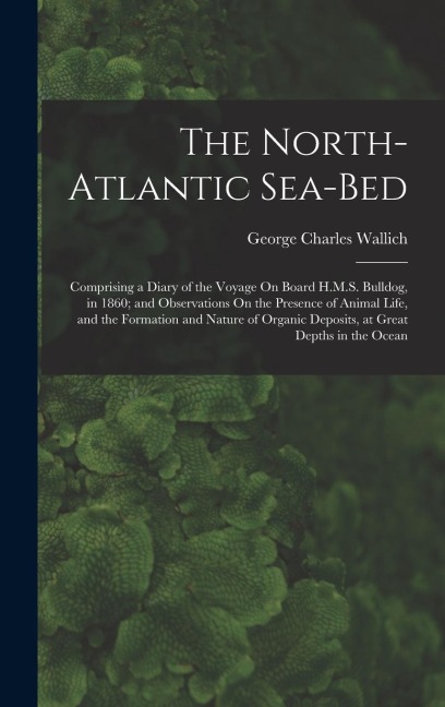 The North-Atlantic Sea-Bed: Comprising a Diary of the Voyage On Board H.M.S. Bulldog, in 1860; and Observations On the Presence of Animal Life, and the Formation and Nature of Organic Deposits, at Great Depths in the Ocean