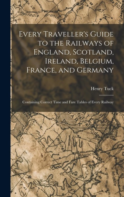 Every Travellers Guide to the Railways of England, Scotland, Ireland, Belgium, France, and Germany: Containing Correct Time and Fare Tables of Every Railway