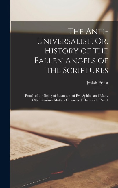The Anti-Universalist, Or, History of the Fallen Angels of the Scriptures: Proofs of the Being of Satan and of Evil Spirits, and Many Other Curious Ma