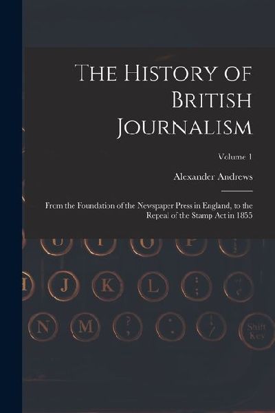 The History of British Journalism: From the Foundation of the Newspaper Press in England, to the Repeal of the Stamp Act in 1855; Volume 1