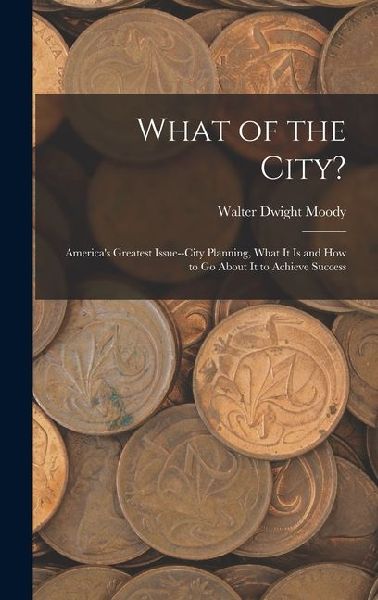What of the City?: Americas Greatest Issue--City Planning, What It Is and How to Go About It to Achieve Success