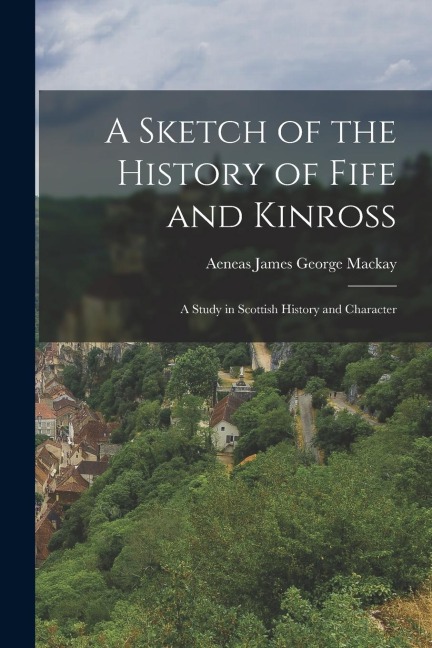 A Sketch of the History of Fife and Kinross: A Study in Scottish History and Character