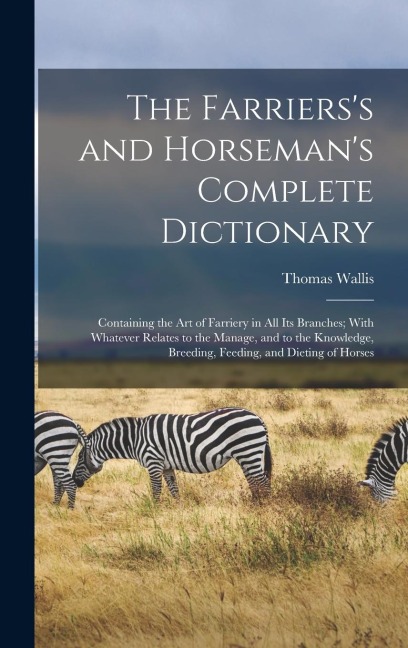 The Farrierss and Horsemans Complete Dictionary: Containing the Art of Farriery in All Its Branches; With Whatever Relates to the Manage, and to the Knowledge, Breeding, Feeding, and Dieting of Horses